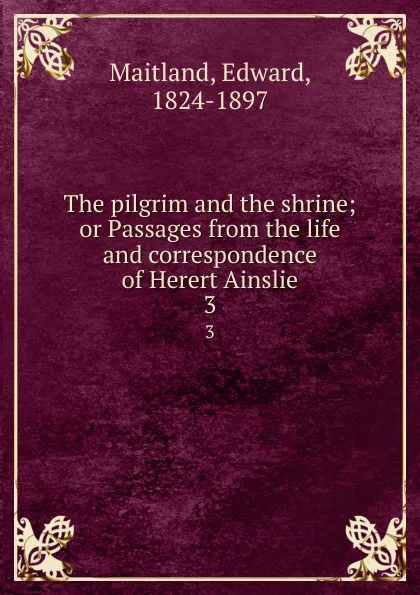 Обложка книги The pilgrim and the shrine; or Passages from the life and correspondence of Herert Ainslie. 3, Edward Maitland