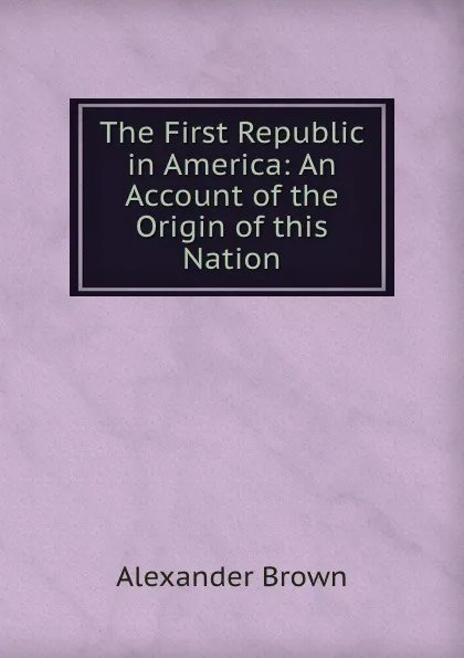 Обложка книги The First Republic in America: An Account of the Origin of this Nation, Alexander Brown