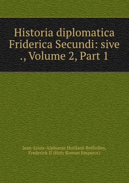 Обложка книги Historia diplomatica Friderica Secundi: sive ., Volume 2,.Part 1, Jean-Louis-Alphonse Huillard-Bréholles