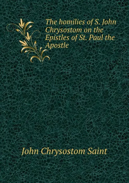 Обложка книги The homilies of S. John Chrysostom on the Epistles of St. Paul the Apostle ., John Chrysostom Saint