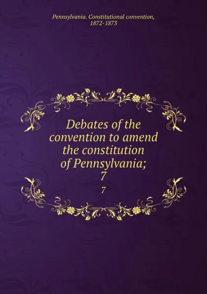 Обложка книги Debates of the convention to amend the constitution of Pennsylvania;. 7, Pennsylvania. Constitutional convention