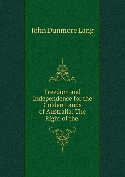 Обложка книги Freedom and Independence for the Golden Lands of Australia: The Right of the ., John Dunmore Lang