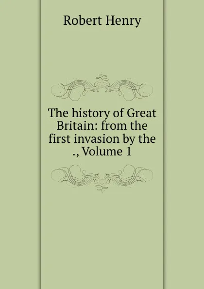 Обложка книги The history of Great Britain: from the first invasion by the ., Volume 1, Robert Henry