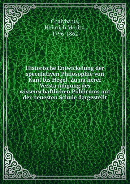 Обложка книги Historische Entwickelung der speculativen Philosophie von Kant bis Hegel. Zu naherer Verstandigung des wissenschaftlichen Publicums mit der neuesten Schule dargestellt, Heinrich Moritz Chalybäus