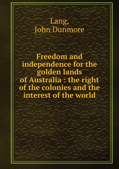 Обложка книги Freedom and independence for the golden lands of Australia : the right of the colonies and the interest of the world, John Dunmore Lang