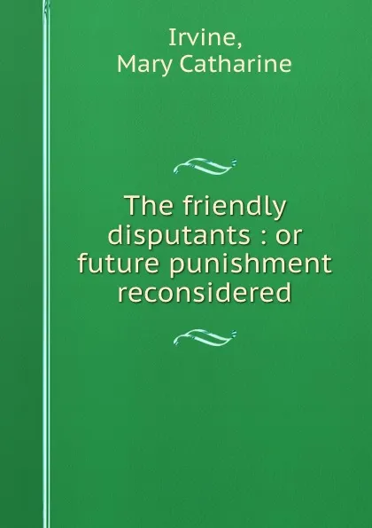 Обложка книги The friendly disputants : or future punishment reconsidered, Mary Catharine Irvine