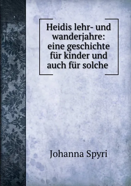 Обложка книги Heidis lehr- und wanderjahre: eine geschichte fur kinder und auch fur solche ., Johanna Spyri