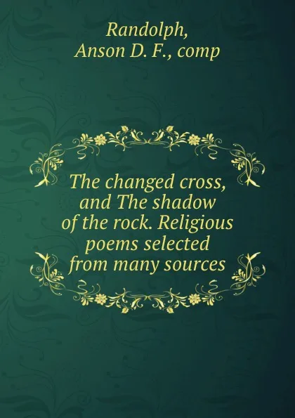 Обложка книги The changed cross, and The shadow of the rock. Religious poems selected from many sources, Anson D. F. Randolph