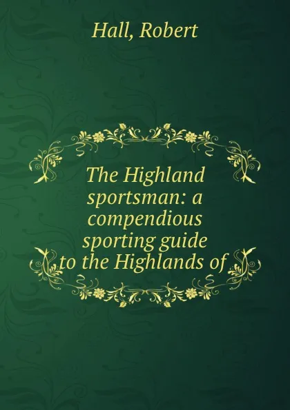 Обложка книги The Highland sportsman: a compendious sporting guide to the Highlands of ., Robert Hall