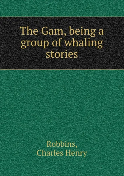Обложка книги The Gam, being a group of whaling stories, Charles Henry Robbins