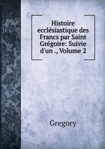 Обложка книги Histoire ecclesiastique des Francs par Saint Gregoire: Suivie d.un ., Volume 2, Gregory