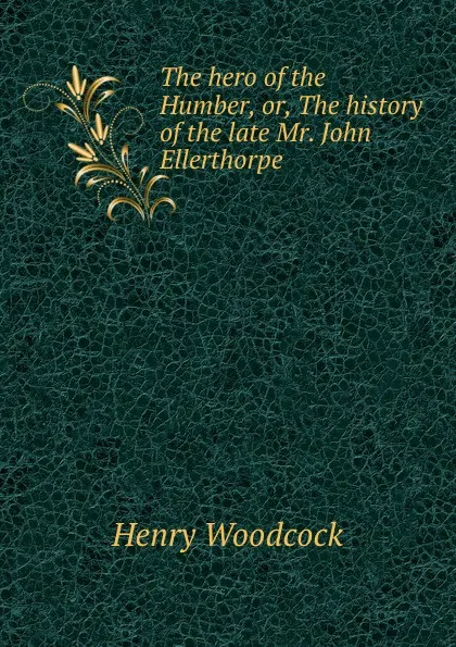 Обложка книги The hero of the Humber, or, The history of the late Mr. John Ellerthorpe ., Henry Woodcock