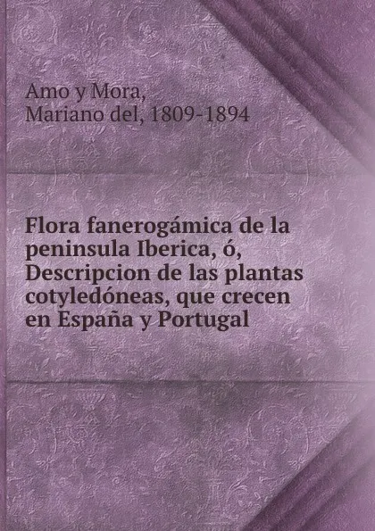 Обложка книги Flora fanerogamica de la peninsula Iberica, o, Descripcion de las plantas cotyledoneas, que crecen en Espana y Portugal ., Mariano del Amo y Mora