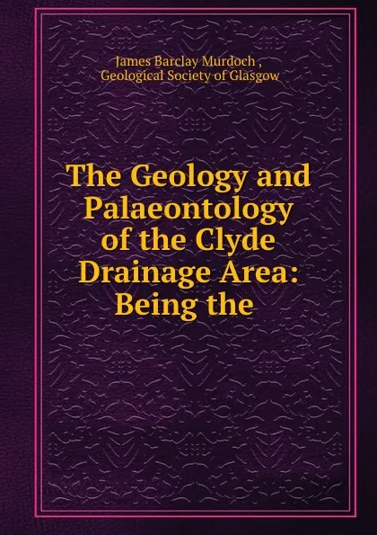 Обложка книги The Geology and Palaeontology of the Clyde Drainage Area: Being the ., James Barclay Murdoch