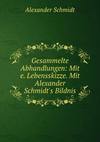 Обложка книги Gesammelte Abhandlungen: Mit e. Lebensskizze. Mit Alexander Schmidt.s Bildnis, Alexander Schmidt