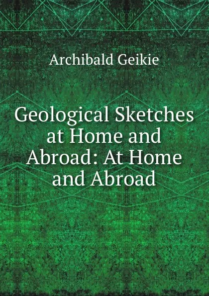 Обложка книги Geological Sketches at Home and Abroad: At Home and Abroad, Geikie Archibald