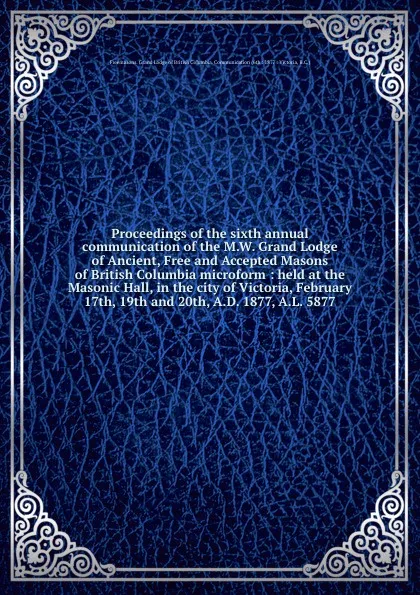 Обложка книги Proceedings of the sixth annual communication of the M.W. Grand Lodge of Ancient, Free and Accepted Masons of British Columbia microform : held at the Masonic Hall, in the city of Victoria, February 17th, 19th and 20th, A.D. 1877, A.L. 5877, Freemasons. Grand Lodge of British Columbia