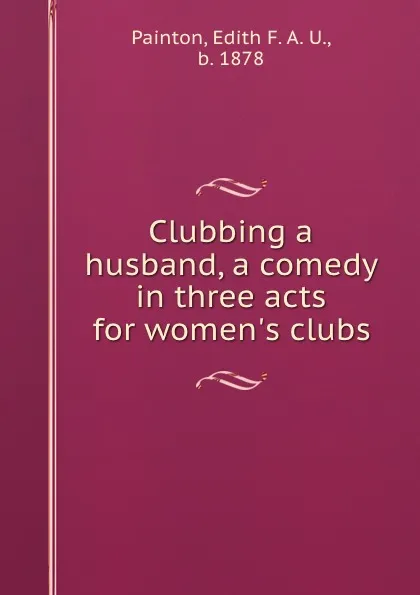 Обложка книги Clubbing a husband, a comedy in three acts for women.s clubs, Edith F. A. U. Painton