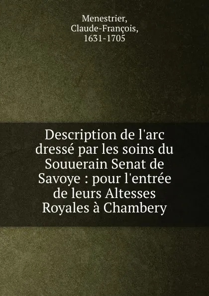 Обложка книги Description de l.arc dresse par les soins du Souuerain Senat de Savoye : pour l.entree de leurs Altesses Royales a Chambery, Claude-François Menestrier