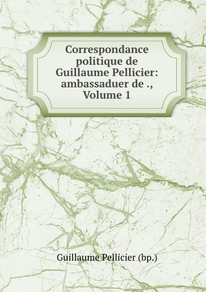 Обложка книги Correspondance politique de Guillaume Pellicier: ambassaduer de ., Volume 1, Guillaume Pellicier