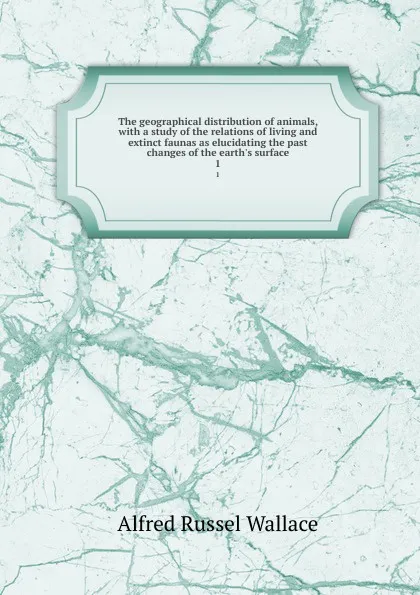 Обложка книги The geographical distribution of animals, with a study of the relations of living and extinct faunas as elucidating the past changes of the earth.s surface. 1, Alfred Russel Wallace