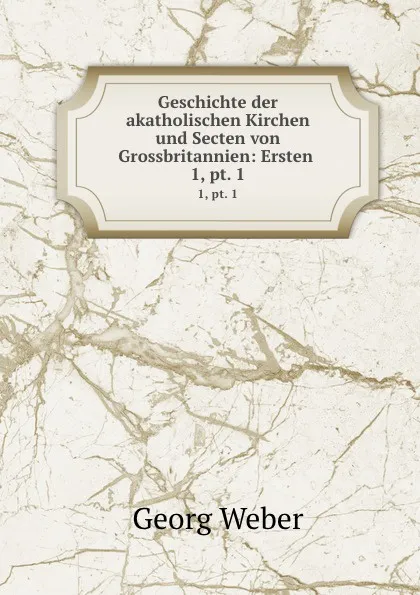 Обложка книги Geschichte der akatholischen Kirchen und Secten von Grossbritannien: Ersten . 1,.pt. 1, Georg Weber