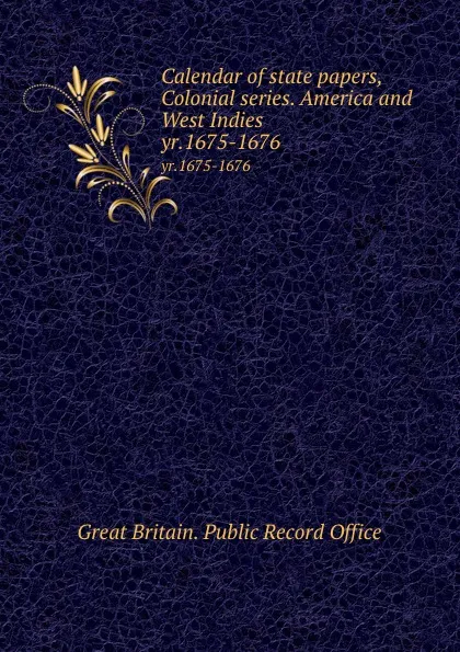 Обложка книги Calendar of state papers, Colonial series. America and West Indies. yr.1675-1676, Great Britain. Public Record Office