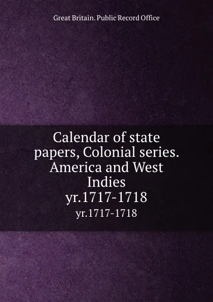 Обложка книги Calendar of state papers, Colonial series. America and West Indies. yr.1717-1718, Great Britain. Public Record Office