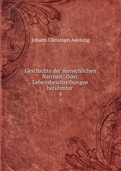 Обложка книги Geschichte der menschlichen Narrheit: Oder, Lebensbeschreibungen beruhmter . 4, J. C. Adelung