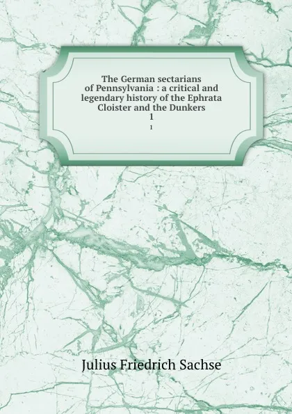 Обложка книги The German sectarians of Pennsylvania : a critical and legendary history of the Ephrata Cloister and the Dunkers. 1, Julius Friedrich Sachse