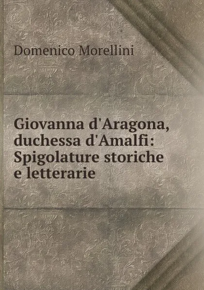 Обложка книги Giovanna d.Aragona, duchessa d.Amalfi: Spigolature storiche e letterarie, Domenico Morellini