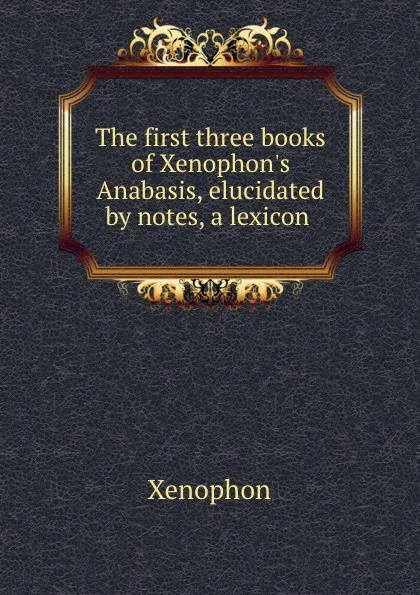 Обложка книги The first three books of Xenophon.s Anabasis, elucidated by notes, a lexicon ., Xenophon