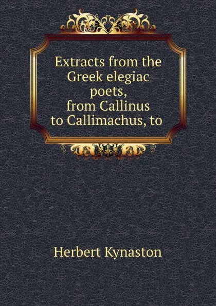 Обложка книги Extracts from the Greek elegiac poets, from Callinus to Callimachus, to ., Herbert Kynaston