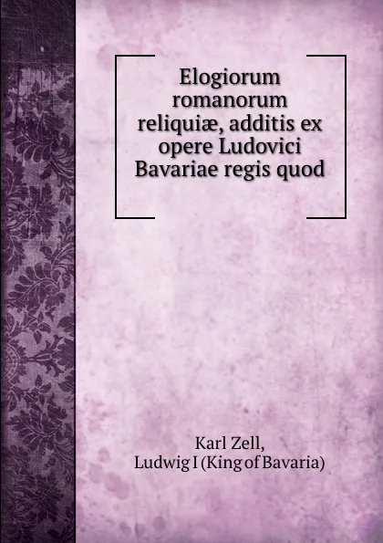 Обложка книги Elogiorum romanorum reliquiae, additis ex opere Ludovici Bavariae regis quod ., Karl Zell