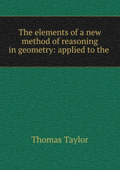 Обложка книги The elements of a new method of reasoning in geometry: applied to the ., Thomas Taylor