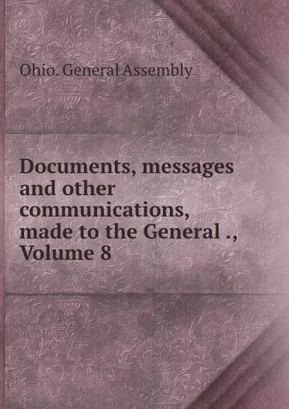 Обложка книги Documents, messages and other communications, made to the General ., Volume 8, Ohio. General Assembly