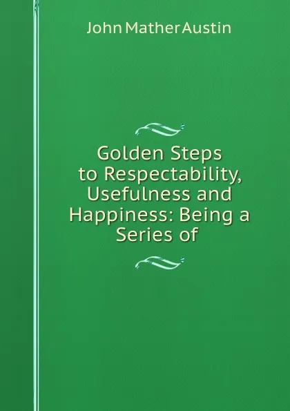 Обложка книги Golden Steps to Respectability, Usefulness and Happiness: Being a Series of ., John Mather Austin