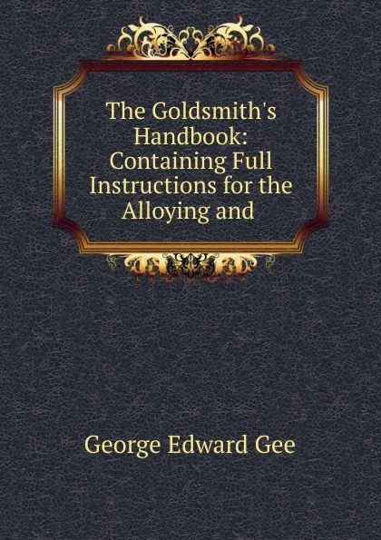 Обложка книги The Goldsmith.s Handbook: Containing Full Instructions for the Alloying and ., George Edward Gee