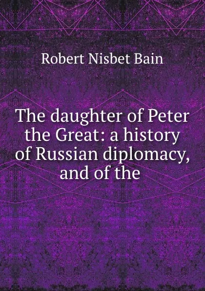 Обложка книги The daughter of Peter the Great: a history of Russian diplomacy, and of the ., Robert Nisbet Bain