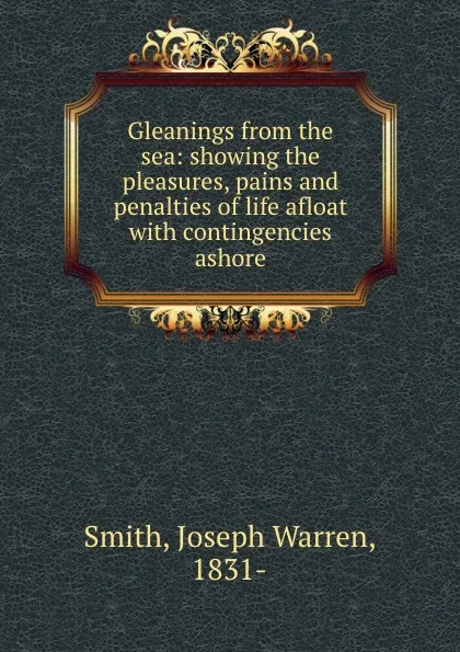 Обложка книги Gleanings from the sea: showing the pleasures, pains and penalties of life afloat with contingencies ashore, Joseph Warren Smith