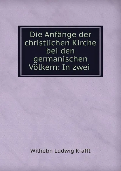 Обложка книги Die Anfange der christlichen Kirche bei den germanischen Volkern: In zwei ., Wilhelm Ludwig Krafft