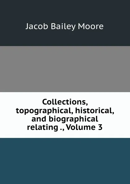 Обложка книги Collections, topographical, historical, and biographical relating ., Volume 3, Jacob Bailey Moore