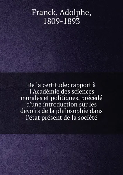 Обложка книги De la certitude: rapport a l.Academie des sciences morales et politiques, precede d.une introduction sur les devoirs de la philosophie dans l.etat present de la societe, Adolphe Franck