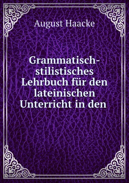 Обложка книги Grammatisch-stilistisches Lehrbuch fur den lateinischen Unterricht in den ., August Haacke