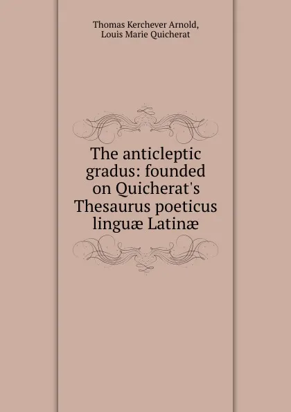 Обложка книги The anticleptic gradus: founded on Quicherat.s Thesaurus poeticus linguae Latinae, Thomas Kerchever Arnold