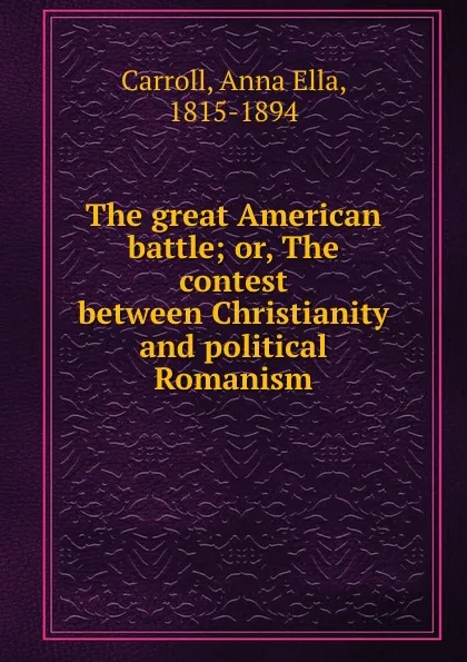 Обложка книги The great American battle; or, The contest between Christianity and political Romanism, Anna Ella Carroll