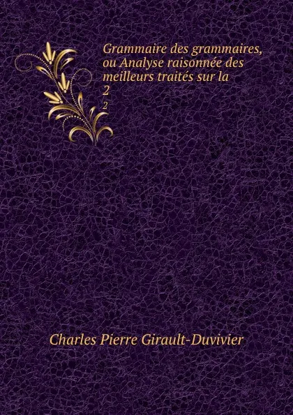 Обложка книги Grammaire des grammaires, ou Analyse raisonnee des meilleurs traites sur la . 2, Charles Pierre Girault-Duvivier