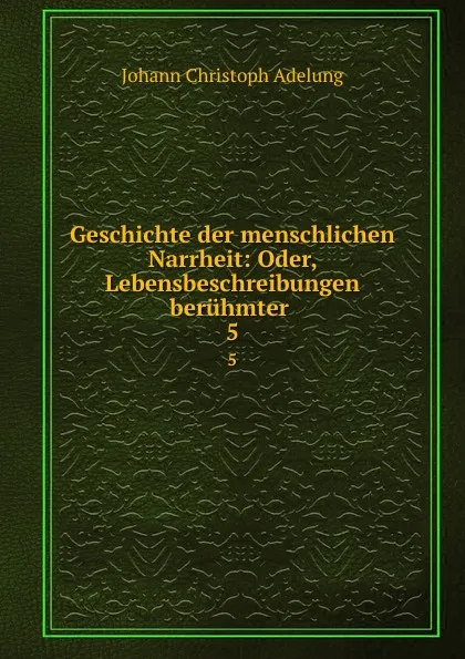 Обложка книги Geschichte der menschlichen Narrheit: Oder, Lebensbeschreibungen beruhmter . 5, J. C. Adelung