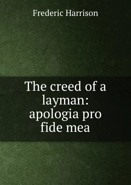 Обложка книги The creed of a layman: apologia pro fide mea, Frederic Harrison