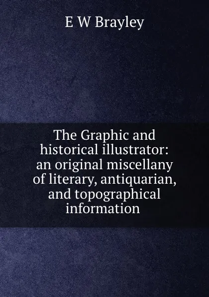 Обложка книги The Graphic and historical illustrator: an original miscellany of literary, antiquarian, and topographical information, E.W. Brayley